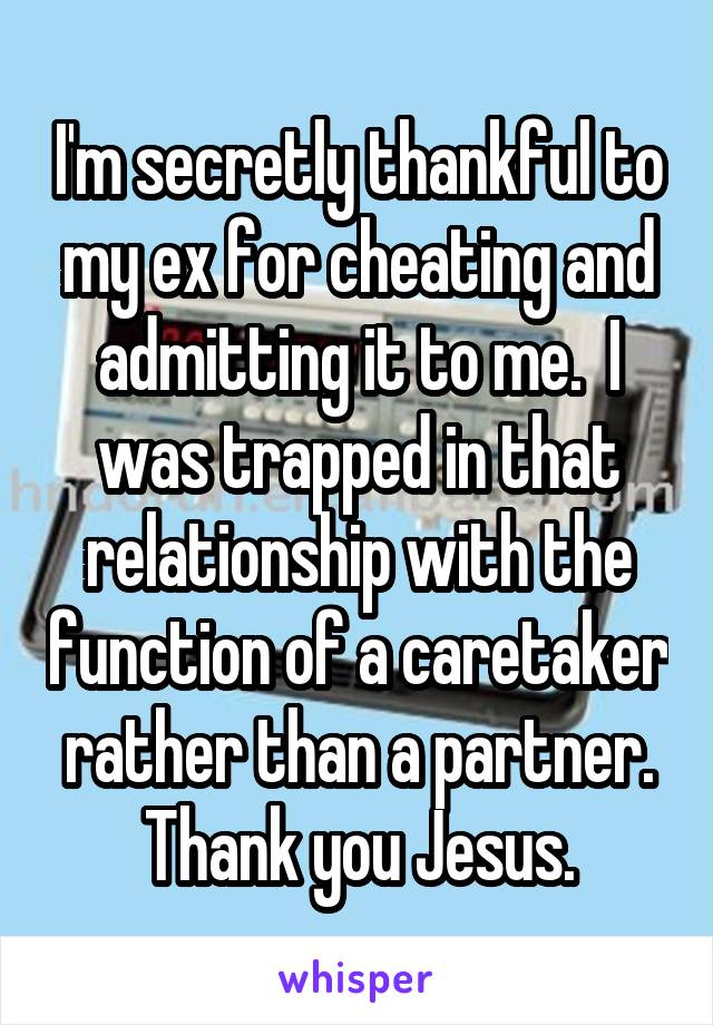 I'm secretly thankful to my ex for cheating and admitting it to me.  I was trapped in that relationship with the function of a caretaker rather than a partner. Thank you Jesus.