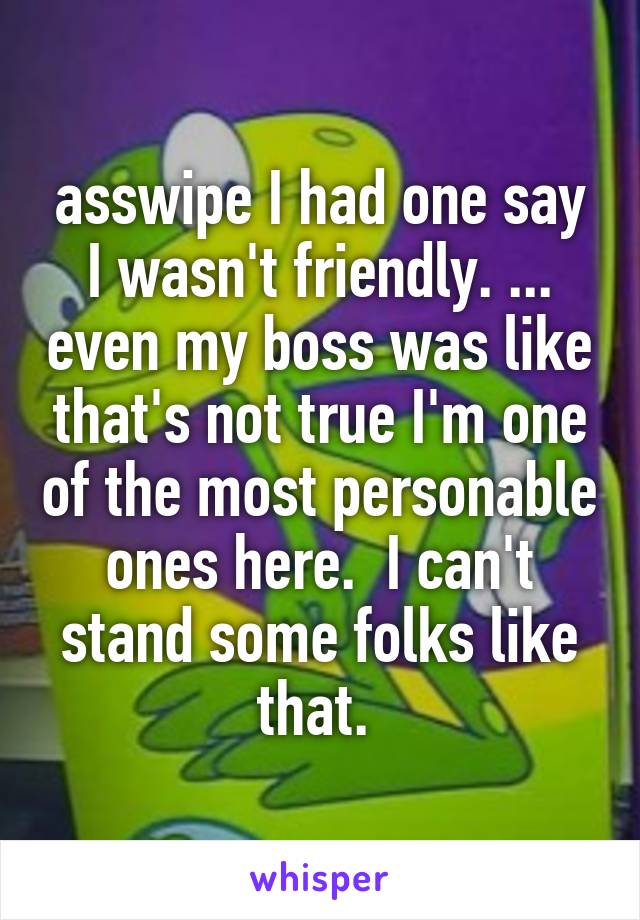 asswipe I had one say I wasn't friendly. ... even my boss was like that's not true I'm one of the most personable ones here.  I can't stand some folks like that. 