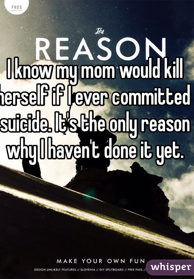 I know my mom would kill herself if I ever committed suicide. It's the only reason why I haven't done it yet.