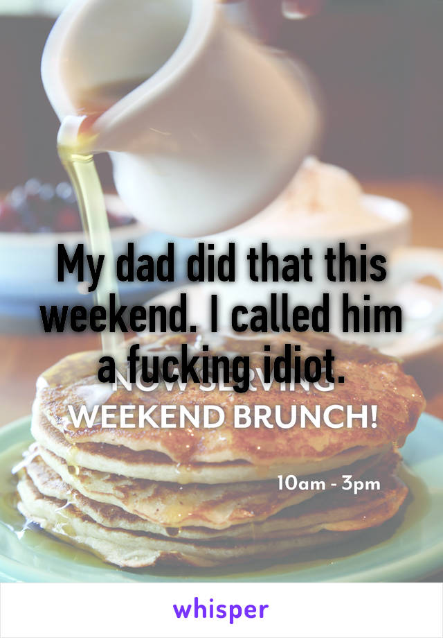 My dad did that this weekend. I called him a fucking idiot.