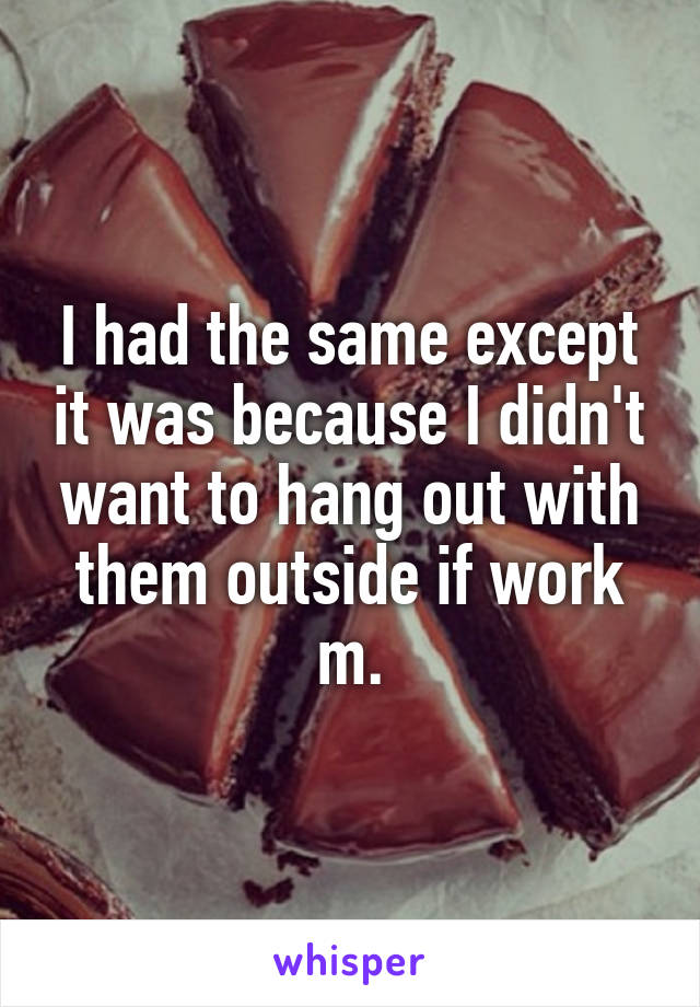 I had the same except it was because I didn't want to hang out with them outside if work m.