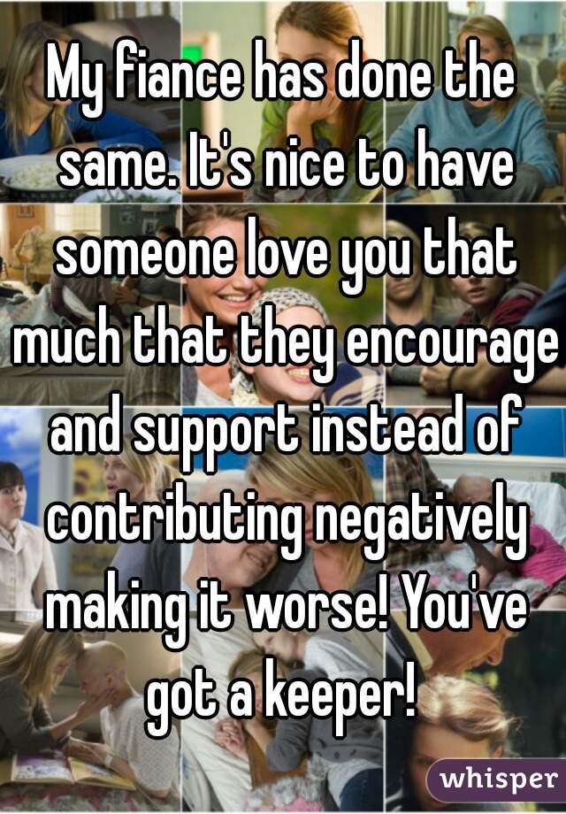 My fiance has done the same. It's nice to have someone love you that much that they encourage and support instead of contributing negatively making it worse! You've got a keeper! 