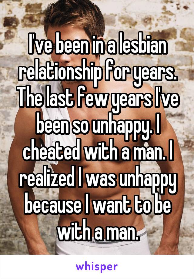 I've been in a lesbian relationship for years. The last few years I've been so unhappy. I cheated with a man. I realized I was unhappy because I want to be with a man.