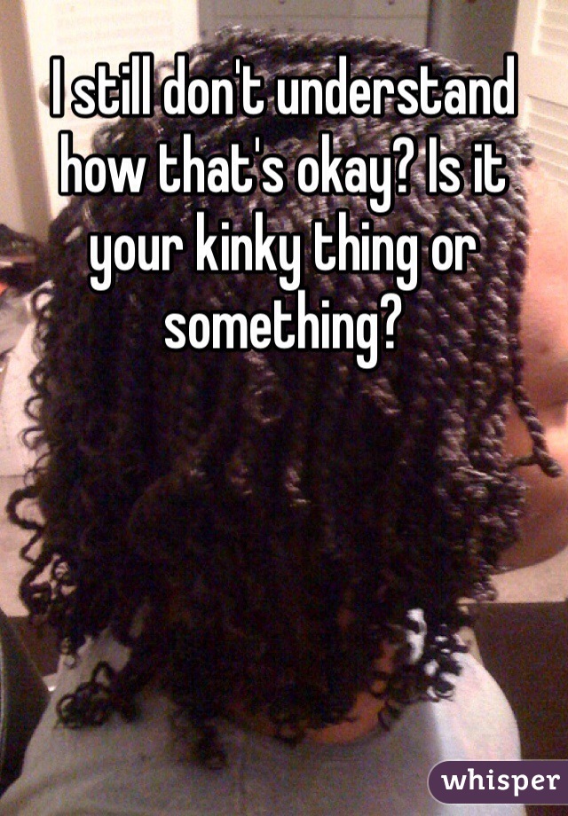 I still don't understand how that's okay? Is it your kinky thing or something?
