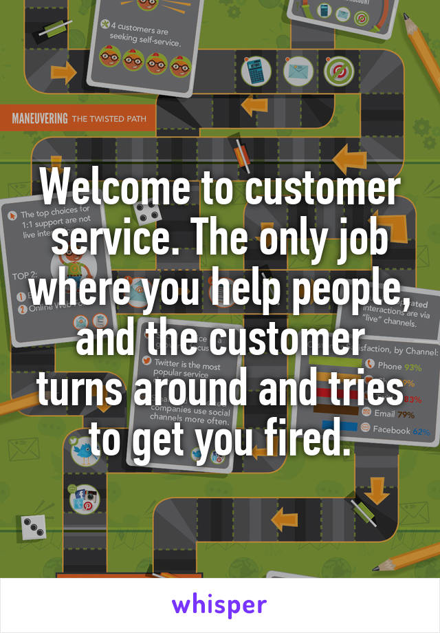 Welcome to customer service. The only job where you help people, and the customer turns around and tries to get you fired.