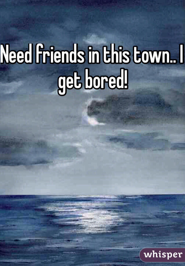 Need friends in this town.. I get bored! 