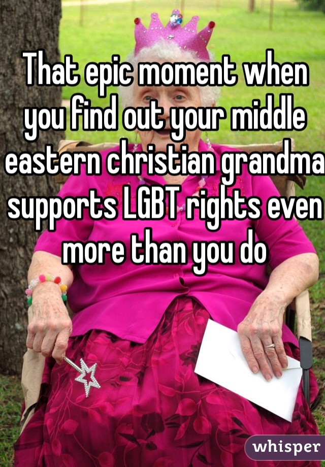That epic moment when you find out your middle eastern christian grandma supports LGBT rights even more than you do