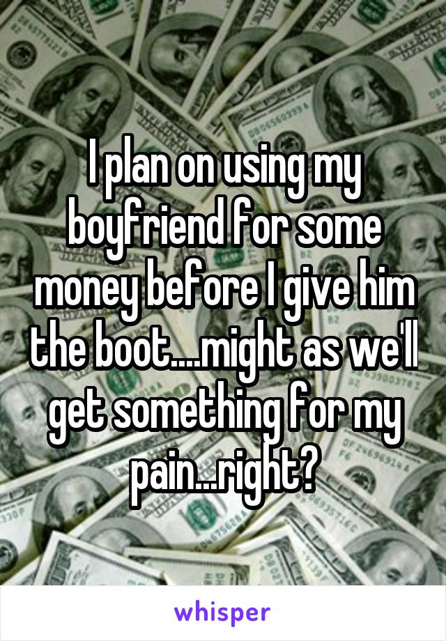 I plan on using my boyfriend for some money before I give him the boot....might as we'll get something for my pain...right?