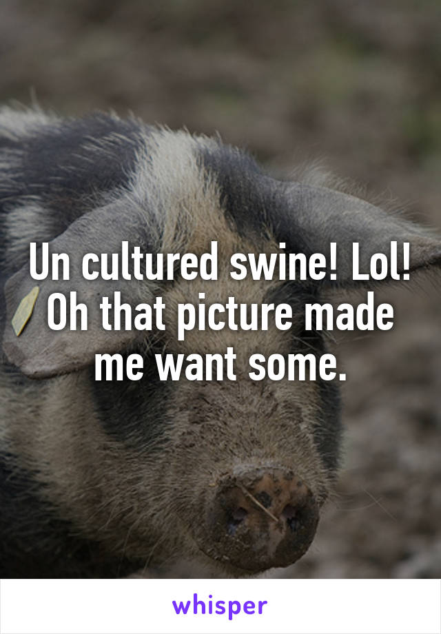 Un cultured swine! Lol! Oh that picture made me want some.