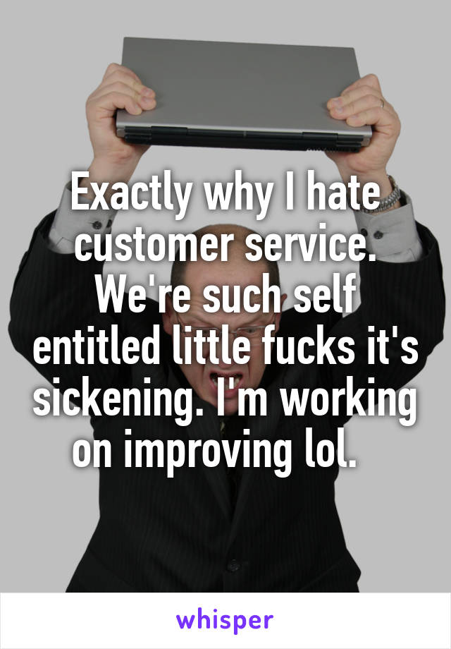 Exactly why I hate customer service. We're such self entitled little fucks it's sickening. I'm working on improving lol.  