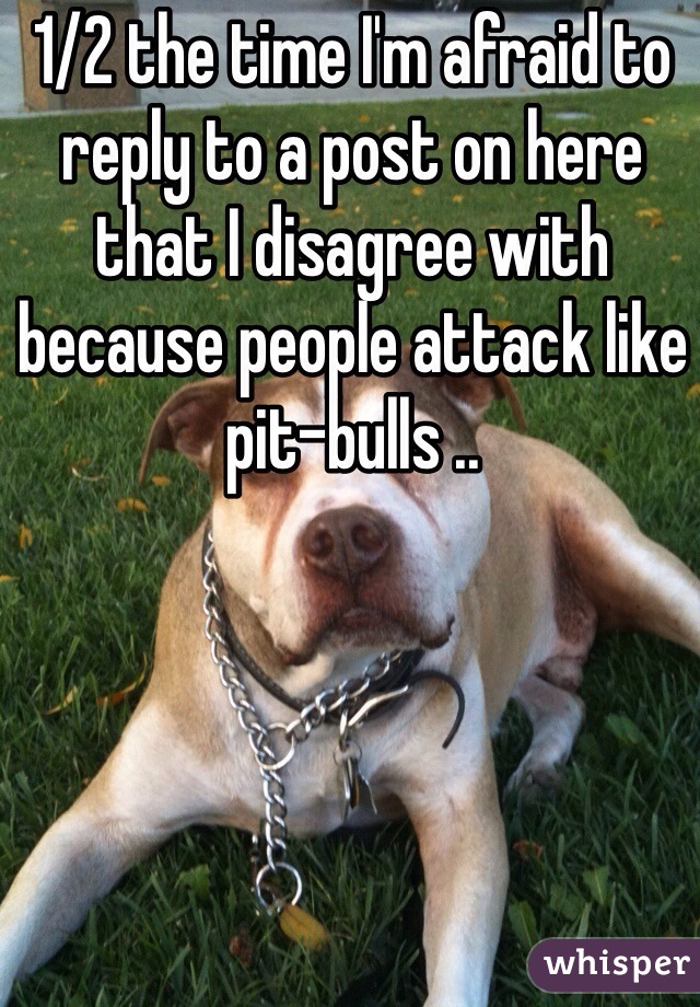 1/2 the time I'm afraid to reply to a post on here that I disagree with because people attack like pit-bulls ..