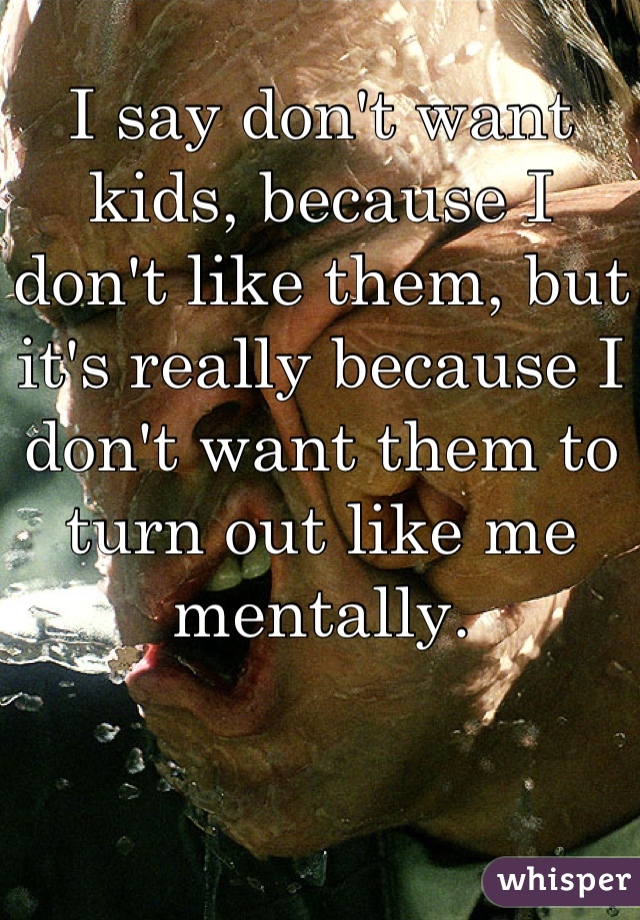 I say don't want kids, because I don't like them, but it's really because I don't want them to turn out like me mentally.