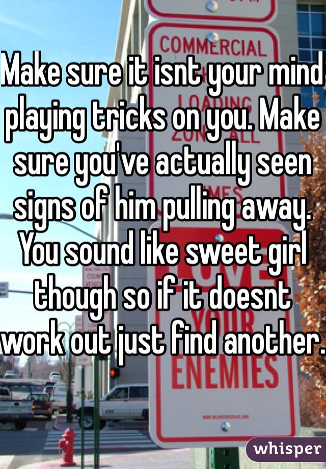 Make sure it isnt your mind playing tricks on you. Make sure you've actually seen signs of him pulling away. You sound like sweet girl though so if it doesnt work out just find another.