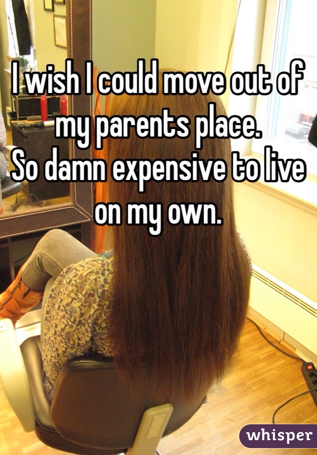 I wish I could move out of my parents place. 
So damn expensive to live on my own. 