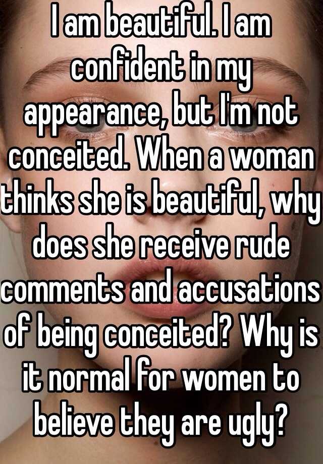 I am beautiful. I am confident in my appearance, but I'm not conceited. When a woman thinks she is beautiful, why does she receive rude comments and accusations of being conceited? Why is it normal for women to believe they are ugly?