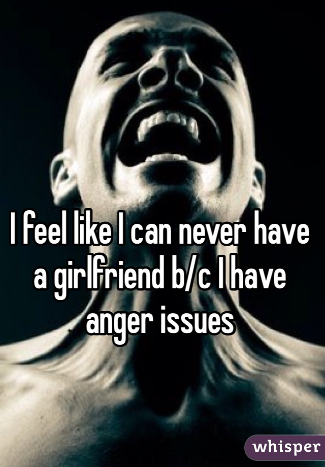 I feel like I can never have a girlfriend b/c I have anger issues 