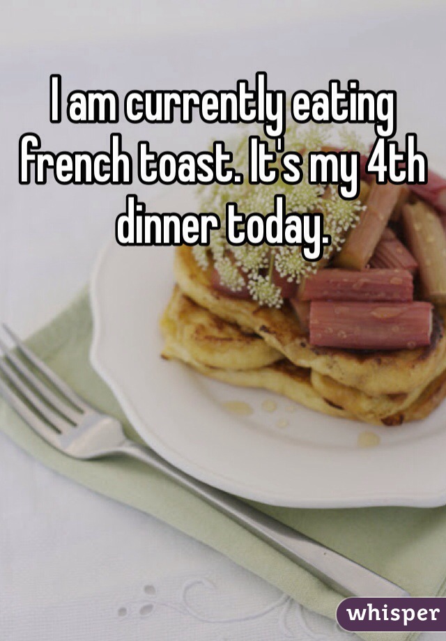 I am currently eating french toast. It's my 4th dinner today.