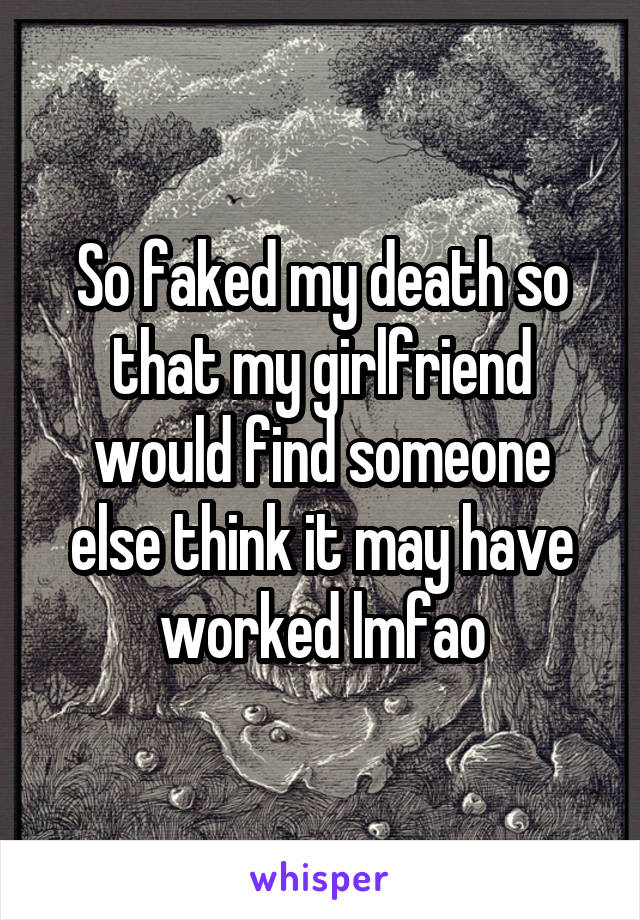 So faked my death so that my girlfriend would find someone else think it may have worked lmfao