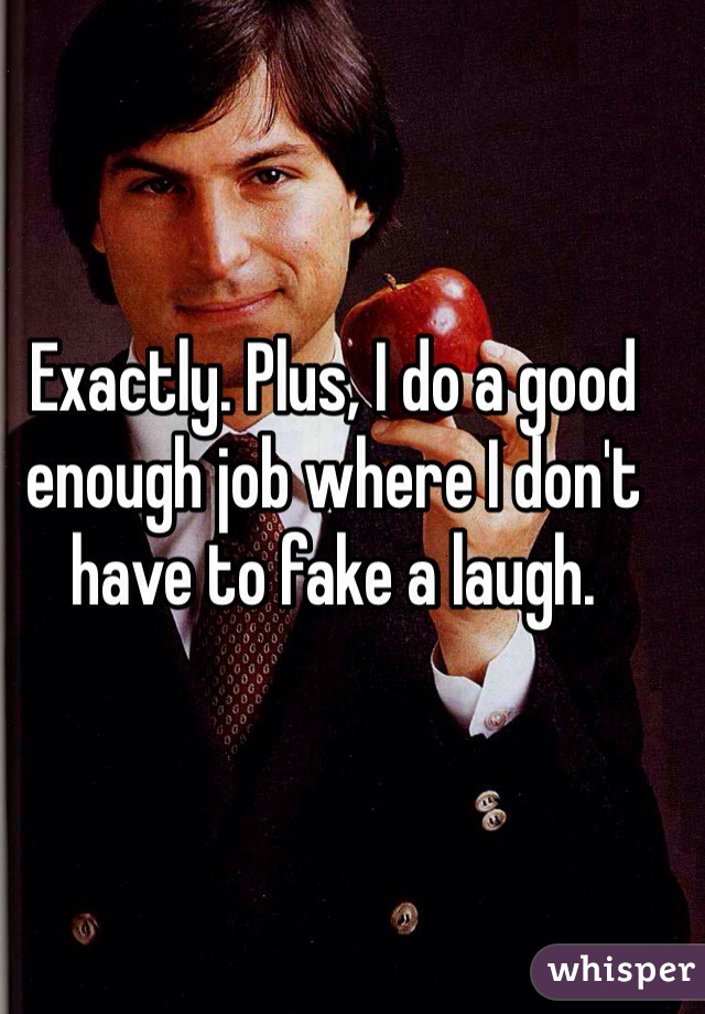 Exactly. Plus, I do a good enough job where I don't have to fake a laugh. 