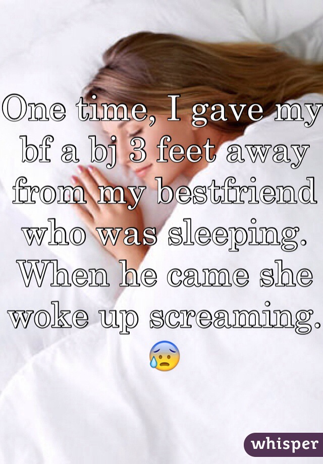 One time, I gave my bf a bj 3 feet away from my bestfriend who was sleeping. When he came she woke up screaming.😰