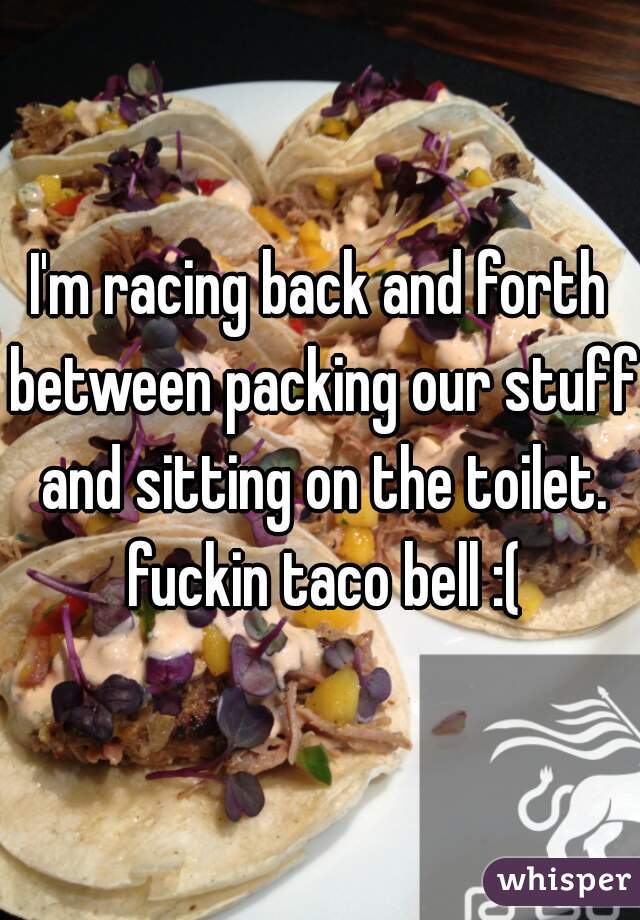 I'm racing back and forth between packing our stuff and sitting on the toilet. fuckin taco bell :(