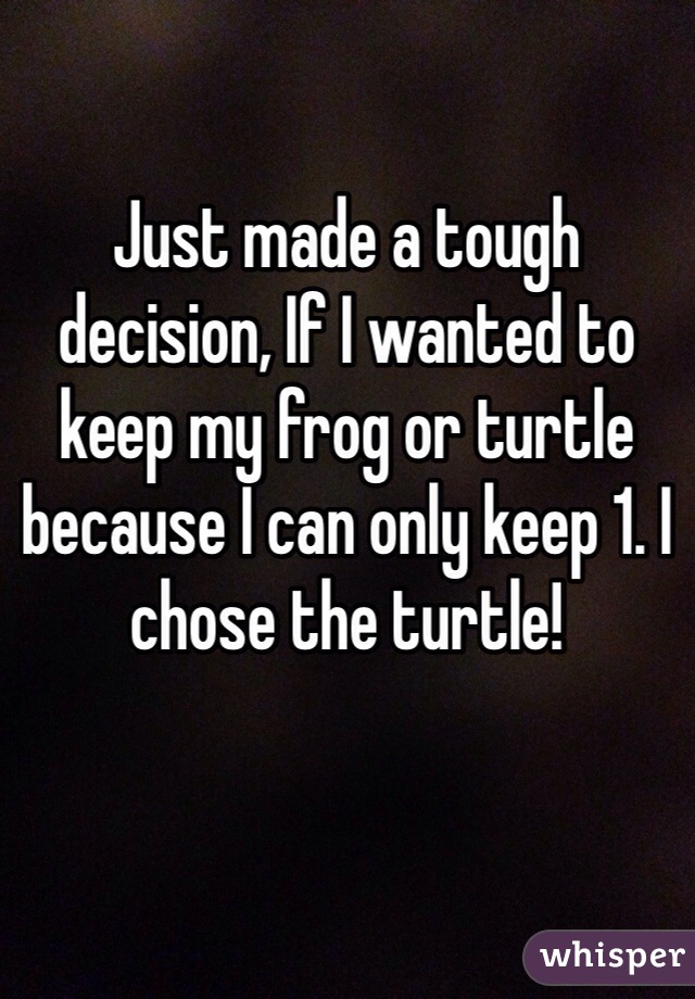 Just made a tough decision, If I wanted to keep my frog or turtle because I can only keep 1. I chose the turtle! 
