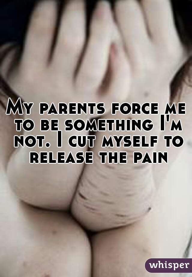 My parents force me to be something I'm not. I cut myself to release the pain