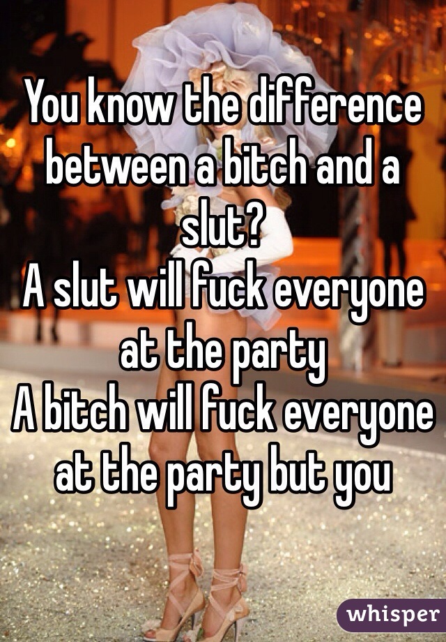 You know the difference between a bitch and a slut?
A slut will fuck everyone at the party
A bitch will fuck everyone at the party but you