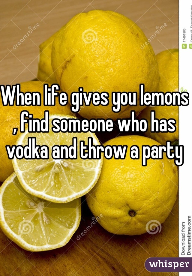 When life gives you lemons , find someone who has vodka and throw a party 