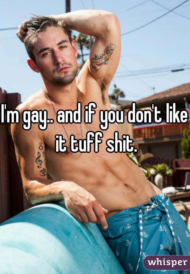 I'm gay.. and if you don't like it tuff shit.