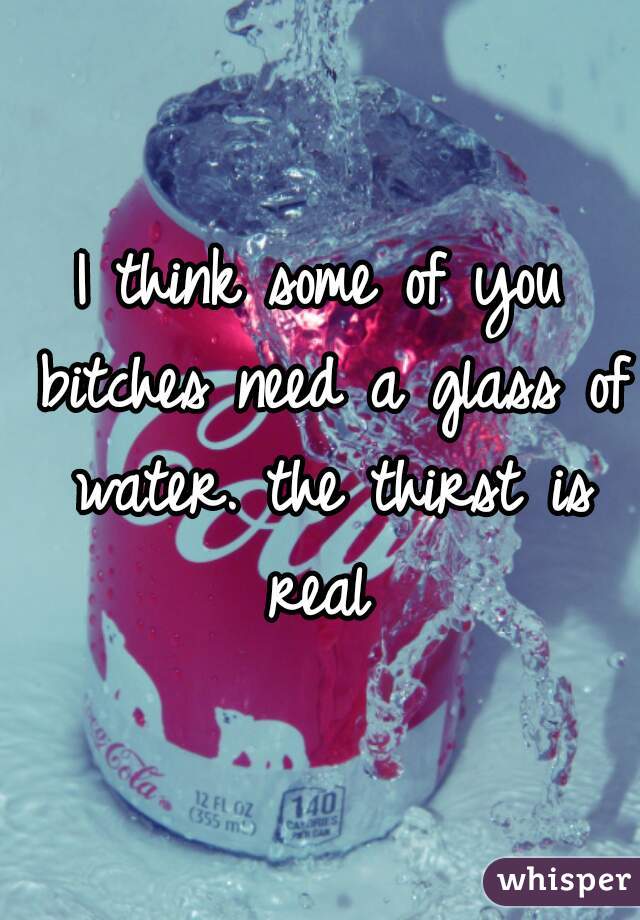 I think some of you bitches need a glass of water. the thirst is real 