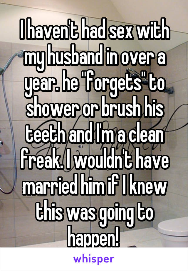 I haven't had sex with my husband in over a year. he "forgets" to shower or brush his teeth and I'm a clean freak. I wouldn't have married him if I knew this was going to happen! 