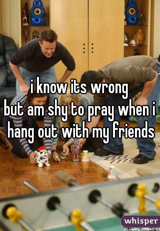 i know its wrong
but am shy to pray when i hang out with my friends