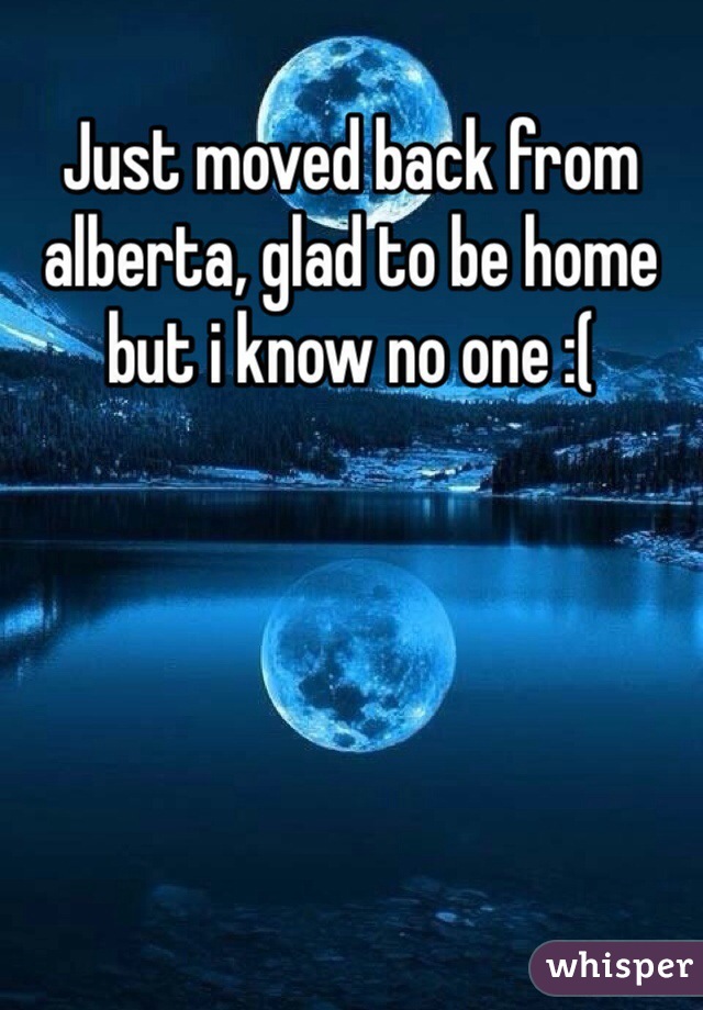 Just moved back from alberta, glad to be home but i know no one :( 