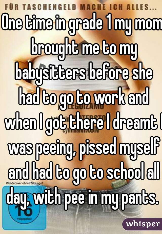 One time in grade 1 my mom brought me to my babysitters before she had to go to work and when I got there I dreamt I was peeing, pissed myself and had to go to school all day, with pee in my pants. 
