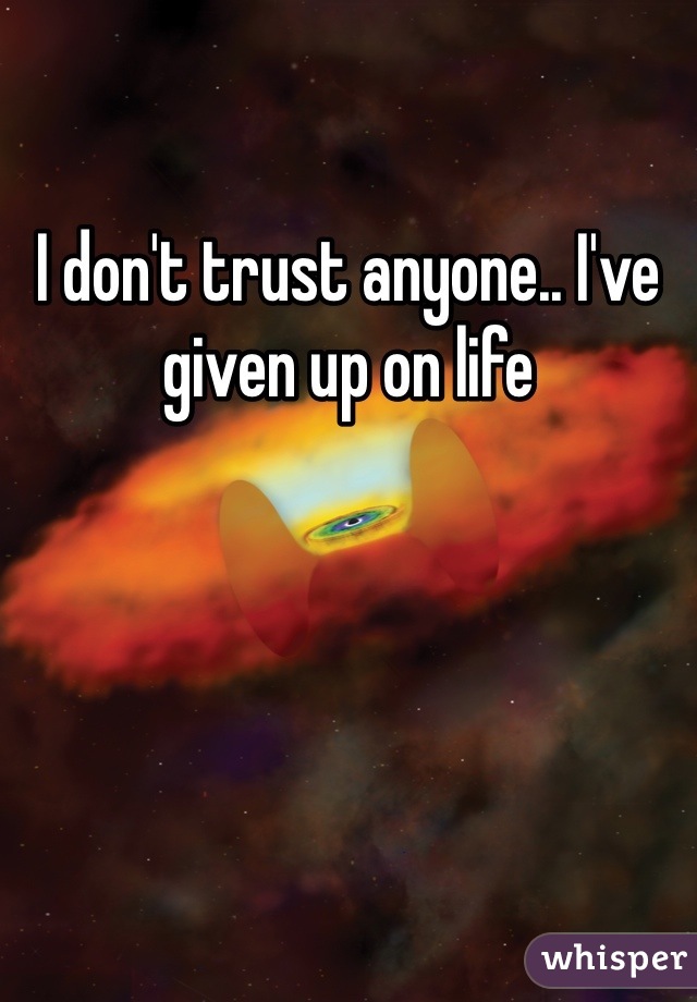 I don't trust anyone.. I've given up on life 