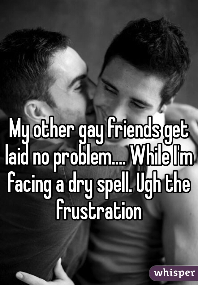 My other gay friends get laid no problem.... While I'm facing a dry spell. Ugh the frustration 
