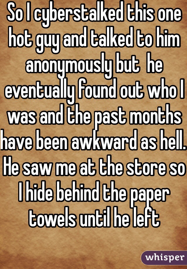 So I cyberstalked this one hot guy and talked to him anonymously but  he eventually found out who I was and the past months have been awkward as hell. He saw me at the store so I hide behind the paper towels until he left