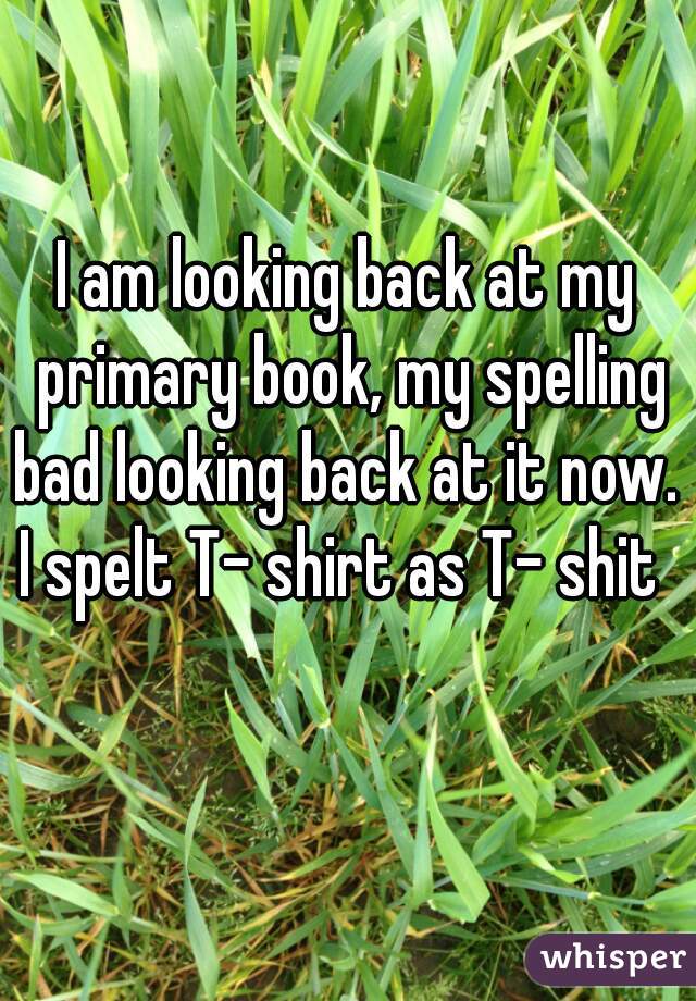 I am looking back at my primary book, my spelling bad looking back at it now. 


I spelt T- shirt as T- shit 
          
