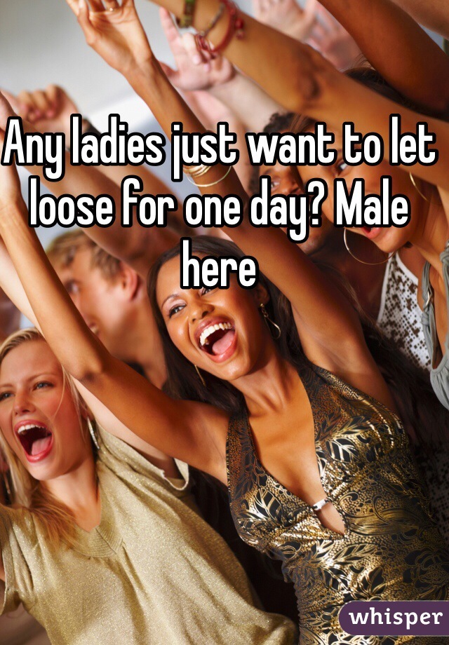 Any ladies just want to let loose for one day? Male here 