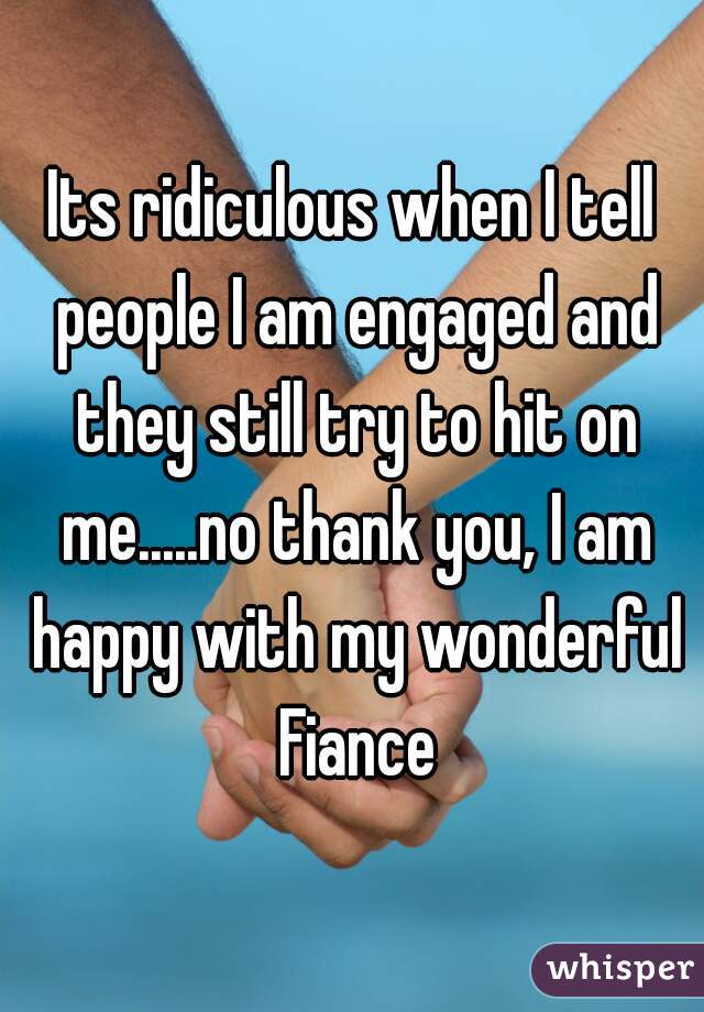 Its ridiculous when I tell people I am engaged and they still try to hit on me.....no thank you, I am happy with my wonderful Fiance