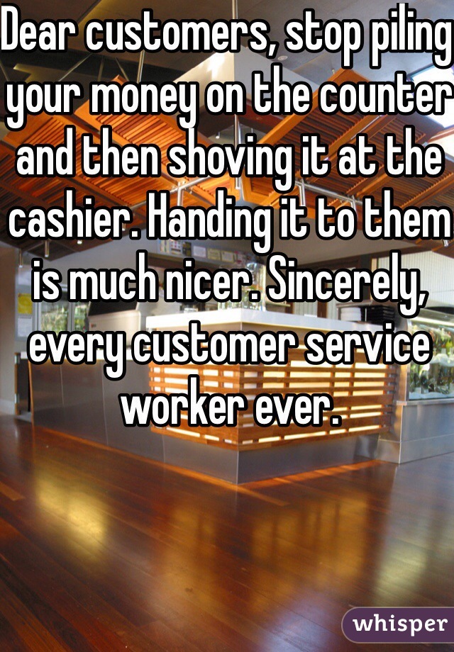 Dear customers, stop piling your money on the counter and then shoving it at the cashier. Handing it to them is much nicer. Sincerely, every customer service worker ever. 