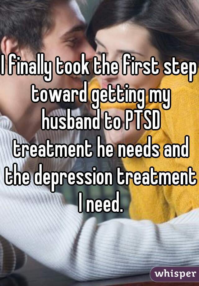 I finally took the first step toward getting my husband to PTSD treatment he needs and the depression treatment I need.