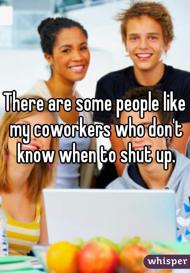 There are some people like my coworkers who don't know when to shut up.