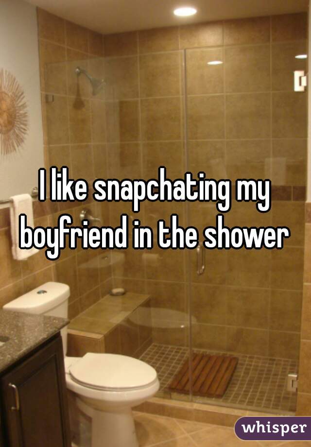 I like snapchating my boyfriend in the shower 