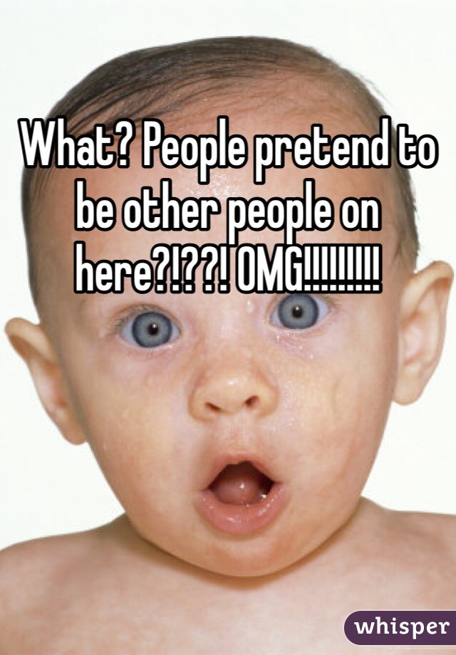 What? People pretend to be other people on here?!??! OMG!!!!!!!!!