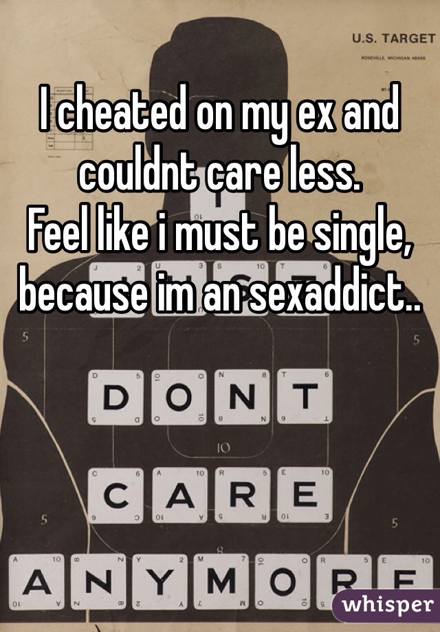 I cheated on my ex and couldnt care less. 
Feel like i must be single, because im an sexaddict.. 