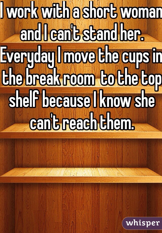 I work with a short woman and I can't stand her. Everyday I move the cups in the break room  to the top shelf because I know she can't reach them.