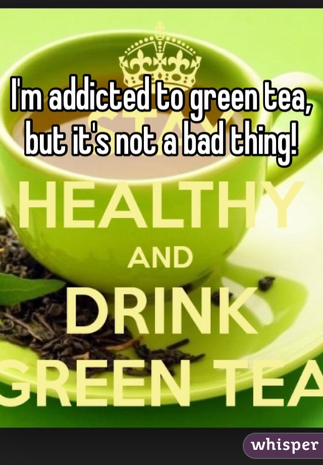 I'm addicted to green tea, but it's not a bad thing! 