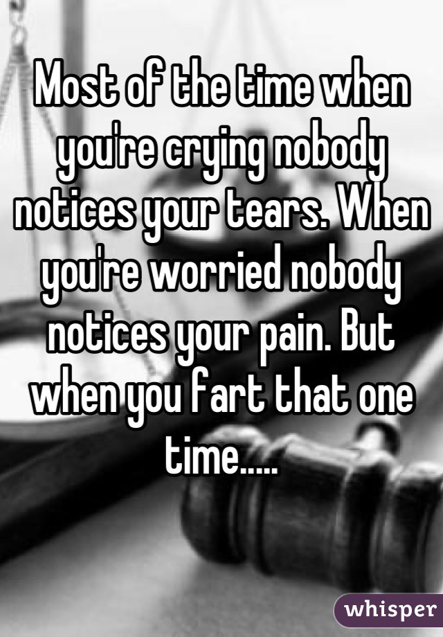 Most of the time when you're crying nobody notices your tears. When you're worried nobody notices your pain. But when you fart that one time.....
